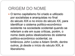 ORIGEM DO NOME
 O termo capitalismo foi criado e utilizado
por socialistas e anarquistas no final
do século XIX e no início do século XX, para
identificar o sistema político-econômico
existente na sociedade ocidental quando se
referiam a ele em suas críticas, porém, o
nome dado pelos idealizadores do sistema
político-econômico ocidental, os
britânicos John Locke e Adam Smith, dentre
outros, já desde o início do século XIX, é
liberalismo.
 