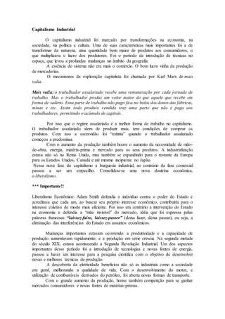 Capitalismo Industrial
O capitalismo industrial foi marcado por transformações na economia, na
sociedade, na política e cultura. Uma de suas características mais importantes foi a de
transformar da natureza, uma quantidade bem maior de produtos aos consumidores, o
que multiplicava o lucro dos produtores. Foi o período de introdução de técnicas no
espaço, que levou a profundas mudanças no âmbito da geografia.
A essência do sistema não era mais o comércio. O bom lucro vinha da produção
de mercadorias.
O mecanismos da exploração capitalista foi chamada por Karl Marx de mais
valia.
Mais valia: o trabalhador assalariado recebe uma remuneração por cada jornada de
trabalho. Mas o trabalhador produz um valor maior do que aquele que recebe em
forma de salário. Essa parte de trabalho não pago fica no bolso dos donos das fábricas,
minas e etc. Assim todo produto vendido traz uma parte que não é paga aos
trabalhadores, permitindo o acúmulo de capitais.
Por isso que o regime assalariado é a melhor forma de trabalho no capitalismo.
O trabalhador assalariado alem de produzir mais, tem condições de comprar os
produtos. Com isso a escravidão foi “extinta” quando o trabalhador assalariado
começou a predominar.
Com o aumento da produção também houve o aumento da necessidade de mão-
de-obra, energia, matéria-prima e mercado para os seus produtos. A industrialização
estava não só no Reino Unido, mas também se expandindo para o restante da Europa
para os Estados Unidos, Canadá e até mesmo incipiente no Japão.
Nessa nova fase do capitalismo a burguesia industrial, ao contrário da fase comercial
passou a ser um empecilho. Consolidou-se uma nova doutrina econômica,
o liberalismo.
*** Importante!!
Liberalismo Econômico: Adam Smith defendia o indivíduo contra o poder do Estado e
acreditava que cada um, ao buscar seu próprio interesse econômico, contribuiria para o
interesse coletivo de modo mais eficiente. Por isso era contrário a intervenção do Estado
na economia e defendia a “mão invisível” do mercado, idéia que foi expressa pelas
palavras francesas “laissez-faire, laissez-passer” (deixa fazer, deixa passar), ou seja, a
eliminação das interferências do Estado em assuntos econômicos.
Mudanças importantes estavam ocorrendo: a produtividade e a capacidade de
produção aumentavam rapidamente; e a produção em série crescia. Na segunda metade
do século XIX, estava acontecendo a Segunda Revolução Industrial. Um dos aspectos
importantes desse período foi a introdução de tecnologias e novas fontes de energia,
passou a haver um interesse para a pesquisa cientifica com o objetivo de desenvolver
novas e melhores técnicas de produção.
A descoberta da eletricidade beneficiou não só as industriais como a sociedade
em geral, melhorando a qualidade de vida. Com o desenvolvimento do motor, e
utilização de combustíveis derivados do petróleo, foi aberta novas formas de transporte.
Com o grande aumento da produção, houve também competição para se ganhar
mercados consumidores e novas fontes de matérias-primas.
 