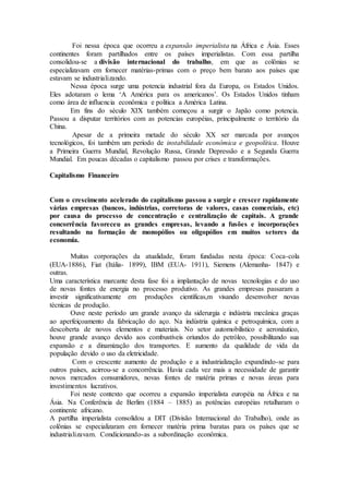 Foi nessa época que ocorreu a expansão imperialista na África e Ásia. Esses
continentes foram partilhados entre os países imperialistas. Com essa partilha
consolidou-se a divisão internacional do trabalho, em que as colônias se
especializavam em fornecer matérias-primas com o preço bem barato aos países que
estavam se industrializando.
Nessa época surge uma potencia industrial fora da Europa, os Estados Unidos.
Eles adotaram o lema ‘A América para os americanos’. Os Estados Unidos tinham
como área de influencia econômica e política a América Latina.
Em fins do século XIX também começou a surgir o Japão como potencia.
Passou a disputar territórios com as potencias européias, principalmente o território da
China.
Apesar de a primeira metade do século XX ser marcada por avanços
tecnológicos, foi também um período de instabilidade econômica e geopolítica. Houve
a Primeira Guerra Mundial, Revolução Russa, Grande Depressão e a Segunda Guerra
Mundial. Em poucas décadas o capitalismo passou por crises e transformações.
Capitalismo Financeiro
Com o crescimento acelerado do capitalismo passou a surgir e crescer rapidamente
várias empresas (bancos, indústrias, corretoras de valores, casas comerciais, etc)
por causa do processo de concentração e centralização de capitais. A grande
concorrência favoreceu as grandes empresas, levando a fusões e incorporações
resultando na formação de monopólios ou oligopólios em muitos setores da
economia.
Muitas corporações da atualidade, foram fundadas nesta época: Coca-cola
(EUA-1886), Fiat (Itália- 1899), IBM (EUA- 1911), Siemens (Alemanha- 1847) e
outras.
Uma característica marcante desta fase foi a implantação de novas tecnologias e do uso
de novas fontes de energia no processo produtivo. As grandes empresas passaram a
investir significativamente em produções científicas,m visando desenvolver novas
técnicas de produção.
Ouve neste período um grande avanço da siderurgia e indústria mecânica graças
ao aperfeiçoamento da fabricação do aço. Na indústria química e petroquímica, com a
descoberta de novos elementos e materiais. No setor automobilístico e aeronáutico,
houve grande avanço devido aos combustíveis oriundos do petróleo, possibilitando sua
expansão e a dinamização dos transportes. E aumento da qualidade de vida da
população devido o uso da eletricidade.
Com o crescente aumento de produção e a industrialização expandindo-se para
outros países, acirrou-se a concorrência. Havia cada vez mais a necessidade de garantir
novos mercados consumidores, novas fontes de matéria primas e novas áreas para
investimentos lucrativos.
Foi neste contexto que ocorreu a expansão imperialista européia na África e na
Ásia. Na Conferência de Berlim (1884 – 1885) as potências européias retalharam o
continente africano.
A partilha imperialista consolidou a DIT (Divisão Internacional do Trabalho), onde as
colônias se especializaram em fornecer matéria prima baratas para os países que se
industrializavam. Condicionando-as a subordinação econômica.
 