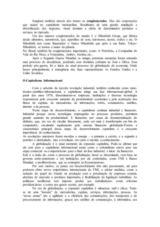 Surgiram também através dos trustes os conglomerados. Eles são corporações
que atuam no capitalismo monopolista. Resultantes de uma grande ampliação e
diversificação dos negócios, visam dominar a oferta de determinados produtos e
serviços no mercado.
Um dos maiores conglomerados do mundo é o Mitsubishi Group, que fabrica
desde alimentos, automóveis, aço, aparelhos de som, televisores, navios, aviões e etc. O
Mitsubishi tem como financiador o banco Mitsubishi, que após a sua fusão, Tokyo-
Mitsubishi, se tornou o maior do planeta.
No Brasil, também há conglomerados importantes, como: A Petrobrás, a Companhia do
Vale do Rio Doce, a Votarantim, Ambev, Gerdau etc...
Após a Segunda Guerra Mundial, as antigas potencias européias foram entrando
num processo de decadência, perdendo seus domínios coloniais na Ásia e África. Esse
período pós-guerra, foi o início do atual processo de globalização da economia. Onde
houve principalmente a emergência das duas superpotências: os Estados Unidos e a
União Soviética.
O Capitalismo Informacional
Com o advento da terceira revolução industrial, também conhecida como meio-
técnico-científico-informacional, o capitalismo atinge sua fase informacional-global. A
partir dos anos 1970, disseminaram-se empresas, instituições e diversas tecnologias
responsáveis pelo crescente aumento da produtividade econômica e pela aceleração dos
fluxos de capitais, de mercadorias, de informações, robôs, comutadores, satélites,
internet e de pessoas.
Nesta etapa de desenvolvimento, o capitalismo continua industrial e financeiro.
Industrial porque novas tecnologias empregadas no processo produtivo, permitem
grande aumento da produtividade. E financeira, por causa da desmaterialização do
dinheiro, que, em vez de circular fisicamente, cada vez mais é transformado em bits de
computador, circulando rapidamente pelo sistema financeiro globalizado.Porém, a
característica principal dessa etapa de desenvolvimento capitalista é a crescente
importância do conhecimento.
As revoluções anteriores foram movidas a energia – a primeira a carvão, e a segunda a
petróleo e eletricidade, mas a revolução em curso é movida a conhecimento.
A globalização é o atual momento da expansão capitalista. Pode-se afirmar que
ela está para o capitalismo informacional assim como o colonialismo esteve para sua
etapa comercial ou o imperialismo para o final da fase industrial e início da financeira.
Está é a razão de, como o processo de globalização, haver se disseminado, com base no
governo norte-americano e em instituições por ele controladas, como FMI e Banco
Mundial, o neoliberalismo, que se contrapõe ao Keynesianismo.
Por este motivo, os países em desenvolvimento têm sido pressionado, até para
poderem obter novos empréstimos internacionais do FMI, a adotar medidas, como a
redução do papel do Estado na produção com a privatização de empresas estatais,
abertura de mercado a produtos importados e flexibilização da legislação trabalhista. As
políticass neoliberais tem imposto perdas aos trabalhadores, como reformas
previdenciárias e cortes nos gastos sociais, por exemplo.
Na era da globalização, a expansão capitalista é silenciosa, sutil e eficaz. Trata-
se de uma “invasão” de mercadorias, capitais, serviços, informações, pessoas. As
“novas armas” são a agilidade e a eficiência das comunicações, dos transportes e do
processamento de informações, graças aos satélites de comunicação, à informática, aos
 