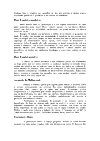 telefones fixos e celulares, aos aparelhos de fax, aos enormes e rápidos aviões,
supernavios petroleiros e graneleiros e aos trens de alta velocidade.
Fluxo de capitais especulativos
Outra invasão típica da globalização é a dos capitais especulativos de curto
prazo conhecidos como Smart Money (dinheiro esperto) ou Hot Money (dinheiro
quente), que, ávidos por lucratividade, movimenta-se com grande rapidez pelo sistema
financeiro on-line.
Exemplo. O dinheiro que pertencem a milhões de investidores de poupança ou
fundo de pensão, para garantir sua aposentadoria, é transferida de um mercado para
outro, de um país para outro, sempre em busca das mais altas taxas de juros ou de maior
segurança. Os administradores desses capitais, como bancos de investimentos e
corretoras, fundos de pensão, não estão interessados em investir em produção, pois seu
retorno é demorado, eles realizam investimentos de curto prazo nos mercados mais
rentáveis. Quando esses mercados se tornam inviáveis e menos atrativos aos
investidores, os capitais são rapidamente transferidos e esses países entram em crise
financeira.
Fluxo de capitais produtivos
A entrada de capitais produtivos é mais demoradas porquê são investimentos
de longo prazo, por isso menos suscetíveis às oscilações repentinas do mercado. Esses
capitais são aplicados num território em busca de lucros, que podem ser resultantes de
custos menores de produção, baixo custos dos transportes ou dos fretes, proximidade
dos mercados consumidores e facilidade em driblar barreiras protecionistas. Todos esses
fatores permitem a expansão dos mercados para esses capitais, gerando, portanto,
maiores lucros. Ver tabela página 180.
A expansão das Multinacionais
Superada a destruição gerada pela segunda guerra mundial, a economia voltou
a crescer aceleradamente. As empresas dos países industrializados assumiram
proporções ainda maiores que na época dos trustes. Tornaram-se grandes
conglomerados e se expandiram pelo mundo, ultrapassando as fronteiras dos países em
que se desenvolveram, nos quais estão suas matrizes. Transformaram-se em empresas
multinacionais e se encarregaram de globalizar, gradativamente, não somente a
produção, mas também o consumo.
Paralelamente a globalização da produção e do consumo, ocorre a
intensificação do fluxo de viajantes pelo mundo (a negócio,, a turismo, a lazer ou
imigrando) acompanhada de uma “invasão” cultural, constituída, pelo menos em sua
forma hegemônica, de uma cultura de massas que se origina sobretudo nos Estados
Unidos, a nação mais poderosa e influente do planeta. A “american way of life” (o
“modo norte-americano de vida”) é difundido no mundo inteiro através da mídia.
Considerações Finais:
A globalização abarca o espaço geográfico mundial de forma bastante
desigual, pois alguns países e regiões estão mais integrados que outros. Os fluxos se dão
 