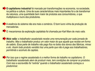 O capitalismo industrial foi marcado por transformações na economia, na sociedade,
na política e cultura. Uma de suas características mais importantes foi a de transformar
da natureza, uma quantidade bem maior de produtos aos consumidores, o que
multiplicava o lucro dos produtores.
A essência do sistema não era mais o comércio. O bom lucro vinha da produção de
mercadorias.
O mecanismos da exploração capitalista foi chamada por Karl Marx de mais valia.
Mais valia: o trabalhador assalariado recebe uma remuneração por cada jornada de
trabalho. Mas o trabalhador produz um valor maior do que aquele que recebe em forma
de salário. Essa parte de trabalho não pago fica no bolso dos donos das fábricas, minas
e etc. Assim todo produto vendido traz uma parte que não é paga aos trabalhadores,
permitindo o acúmulo de capitais.
Por isso que o regime assalariado é a melhor forma de trabalho no capitalismo. O
trabalhador assalariado alem de produzir mais, tem condições de comprar os produtos.
Com isso a escravidão foi “extinta” quando o trabalhador assalariado começou a
predominar.
 