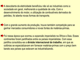 A descoberta da eletricidade beneficiou não só as industriais como a
sociedade em geral, melhorando a qualidade de vida. Com o
desenvolvimento do motor, e utilização de combustíveis derivados do
petróleo, foi aberta novas formas de transporte.
Com o grande aumento da produção, houve também competição para se
ganhar mercados consumidores e novas fontes de matérias-primas.
Foi nessa época que ocorreu a expansão imperialista na África e Ásia. Esses
continentes foram partilhados entre os países imperialistas. Com essa
partilha consolidou-se a divisão internacional do trabalho, em que as
colônias se especializavam em fornecer matérias-primas com o preço bem
barato aos países que estavam se industrializando.
 