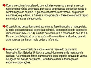 Com o crescimento acelerado do capitalismo passou a surgir e crescer
rapidamente várias empresas, por causa do processo de concentração e
centralização de capitais. A grande concorrência favoreceu as grandes
empresas, o que levou a fusões e incorporações, trazendo monopolização
em muitos setores da economia.
O capitalismo dessa forma entrava em sua fase financeira e monopolista.
O inicio dessa nova fase capitalista coincidiu com o período da expansão
imperialista (1875 – 1914), em fins do século XIX e meados do século XX.
Mas a consolidação só ocorreu após a Primeira Guerra Mundial, quando
as empresas ganharam mais poder e influencia.
A expansão do mercado de capitais é uma marca do capitalismo
financeiro. Nos Estados Unidos se consolidou um grande mercado de
capitais. As empresas foram aumentando seus capitais através da venda
de ações em bolsas de valores. Permitindo assim, a formação de
enormes corporações.
 