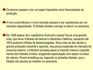 Os bancos passam a ter um papel importante como financiadores de
produção.
A livre concorrência e o livre mercado passam a ser substituídos por um
mercado oligopolizado. O Estado também começa a intervir na economia.
Em 1929 apesar de o capitalismo financeiro crescer houve uma grande
crise, que levou milhares de bancos e industrias a falência, causando até
1933 quatorze milhões de desempregados. Essa crise se deu devido a
grande produção industrial e agrícola, mas pouca expansão do mercado de
consumo externo; a industria européia passa a importar menos e exportar
menos dos Estados Unidos; exagerada especulação com ações na bolsa
de valores. Porem acreditava-se, segundo os preceitos liberais, que o
Estado não deveria se interferir na economia.
 