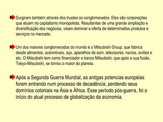 Surgiram também através dos trustes os conglomerados. Eles são corporações
que atuam no capitalismo monopolista. Resultantes de uma grande ampliação e
diversificação dos negócios, visam dominar a oferta de determinados produtos e
serviços no mercado.
Um dos maiores conglomerados do mundo é o Mitsubishi Group, que fabrica
desde alimentos, automóveis, aço, aparelhos de som, televisores, navios, aviões e
etc. O Mitsubishi tem como financiador o banco Mitsubishi, que após a sua fusão,
Tokyo-Mitsubishi, se tornou o maior do planeta.
Após a Segunda Guerra Mundial, as antigas potencias européias
foram entrando num processo de decadência, perdendo seus
domínios coloniais na Ásia e África. Esse período pós-guerra, foi o
início do atual processo de globalização da economia.
 