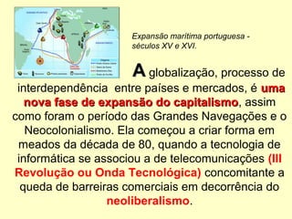 AA globalização, processo de
interdependência entre países e mercados, é umauma
nova fase de expansão do capitalismonova fase de expansão do capitalismo, assim
como foram o período das Grandes Navegações e o
Neocolonialismo. Ela começou a criar forma em
meados da década de 80, quando a tecnologia de
informática se associou a de telecomunicações (III
Revolução ou Onda Tecnológica) concomitante a
queda de barreiras comerciais em decorrência do
neoliberalismo.
Expansão marítima portuguesa -
séculos XV e XVI.
 