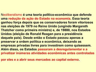 Neoliberalismo é uma teoria político-econômica que defende
uma redução da ação do Estado na economia. Essa teoria
ganhou força depois que os conservadores foram vitoriosos
nas eleições de 1979 no Reino Unido (ungindo Margareth
Thatcher como primeira ministra) e, de 19880, nos Estados
Unidos (eleição de Ronald Reagan para a presidência
daquele país). Desde então o Estado passou apenas a
preservar a ordem política e econômica, deixando as
empresas privadas livres para investirem como quisessem.
Além disso, os Estados passaram a desregulamentar e a
privatizar inúmeras atividades econômicas antes controladas
por eles e a abrir seus mercados ao capital externo.
 