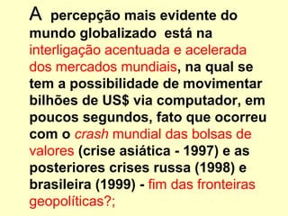 AA percepção mais evidente do
mundo globalizado está na
interligação acentuada e acelerada
dos mercados mundiais, na qual se
tem a possibilidade de movimentar
bilhões de US$ via computador, em
poucos segundos, fato que ocorreu
com o crash mundial das bolsas de
valores (crise asiática - 1997) e as
posteriores crises russa (1998) e
brasileira (1999) - fim das fronteiras
geopolíticas?;
 