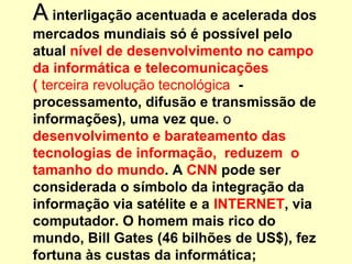 AA interligação acentuada e acelerada dos
mercados mundiais só é possível pelo
atual nível de desenvolvimento no campo
da informática e telecomunicações
( terceira revolução tecnológica -
processamento, difusão e transmissão de
informações), uma vez que. oo
desenvolvimento e barateamento das
tecnologias de informação, reduzem o
tamanho do mundo. A CNN pode ser
considerada o símbolo da integração da
informação via satélite e a INTERNET, via
computador. O homem mais rico do
mundo, Bill Gates (46 bilhões de US$), fez
fortuna às custas da informática;
 