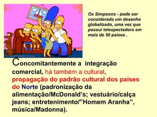 Concomitantemente a integração
comercial, há também a cultural,
propagação do padrão cultural dos países
do Norte (padronização da
alimentação/McDonald’s; vestuário/calça
jeans; entretenimento/”Homem Aranha”,
música/Madonna).
Os Simpsons - pode ser
considerado um desenho
globalizado, uma vez que
possui telespectadors em
mais de 50 países .
 