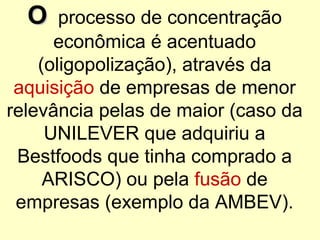 OO processo de concentração
econômica é acentuado
(oligopolização), através da
aquisição de empresas de menor
relevância pelas de maior (caso da
UNILEVER que adquiriu a
Bestfoods que tinha comprado a
ARISCO) ou pela fusão de
empresas (exemplo da AMBEV).
 
