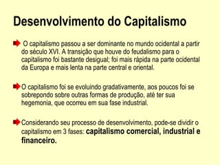 Desenvolvimento do Capitalismo
 O capitalismo passou a ser dominante no mundo ocidental a partir 
do século XVI. A transição que houve do feudalismo para o 
capitalismo foi bastante desigual; foi mais rápida na parte ocidental 
da Europa e mais lenta na parte central e oriental. 
O capitalismo foi se evoluindo gradativamente, aos poucos foi se 
sobrepondo sobre outras formas de produção, até ter sua 
hegemonia, que ocorreu em sua fase industrial.
Considerando seu processo de desenvolvimento, pode-se dividir o 
capitalismo em 3 fases: capitalismo comercial, industrial e
financeiro.
 