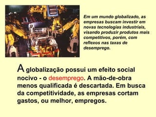 AA globalização possui um efeito social
nocivo - o desemprego. A mão-de-obra
menos qualificada é descartada. Em busca
da competitividade, as empresas cortam
gastos, ou melhor, empregos.
Em um mundo globalizado, as
empresas buscam investir em
novas tecnologias industriais,
visando produzir produtos mais
competitivos, porém, com
reflexos nas taxas de
desemprego.
 