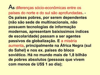 AAs diferenças sócio-econômicas entre os
países do norte e do sul são aprofundadas. -
Os países pobres, por serem dependentes
(não são sede de multinacionais, não
possuem tecnologias de informação
modernas, apresentam baixíssimos índices
de escolaridade) passam a ser agentes
passivos da globalização. E a miséria
aumenta, principalmente na África Negra (sul
do Sahel) e nos ex. países do bloco
soviético. Há no mundo mais de 1,8 bilhão
de pobres absolutos (pessoas que vivem
com menos de US$ 1 ao dia);
 