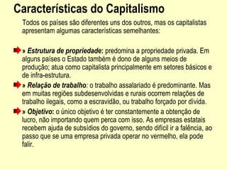 Características do Capitalismo
     Todos os países são diferentes uns dos outros, mas os capitalistas 
apresentam algumas características semelhantes:
» Estrutura de propriedade: predomina a propriedade privada. Em 
alguns países o Estado também é dono de alguns meios de 
produção; atua como capitalista principalmente em setores básicos e 
de infra-estrutura.
» Relação de trabalho: o trabalho assalariado é predominante. Mas 
em muitas regiões subdesenvolvidas e rurais ocorrem relações de 
trabalho ilegais, como a escravidão, ou trabalho forçado por dívida.
» Objetivo: o único objetivo é ter constantemente a obtenção de 
lucro, não importando quem perca com isso. As empresas estatais 
recebem ajuda de subsídios do governo, sendo difícil ir a falência, ao 
passo que se uma empresa privada operar no vermelho, ela pode 
falir.
 