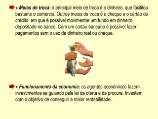 » Meios de troca: o principal meio de troca é o dinheiro, que facilitou 
bastante o comércio. Outros meios de troca é o cheque e o cartão de 
crédito, em que é possível movimentar um fundo em dinheiro 
depositado no banco. Com um cartão bancário é possível fazer 
pagamentos sem o uso de dinheiro real ou cheque.
» Funcionamento da economia: os agentes econômicos fazem 
investimentos se guiando pela lei da oferta e da procura. Investem 
com o objetivo de conseguir a maior rentabilidade.
 