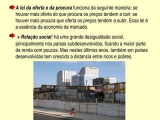 A lei da oferta e da procura funciona da seguinte maneira: se 
houver mais oferta do que procura os preços tendem a cair; se 
houver mais procura que oferta os preços tendem a subir. Essa lei é 
a essência da economia de mercado.
 » Relação social: há uma grande desigualdade social, 
principalmente nos países subdesenvolvidos, ficando a maior parte 
da renda com poucos. Mas nestes últimos anos, também em países 
desenvolvidos tem crescido a distancia entre ricos e pobres.
 
 