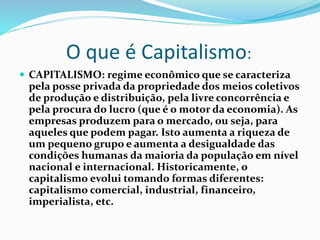 O que é Capitalismo:
 CAPITALISMO: regime econômico que se caracteriza
pela posse privada da propriedade dos meios coletivos
de produção e distribuição, pela livre concorrência e
pela procura do lucro (que é o motor da economia). As
empresas produzem para o mercado, ou seja, para
aqueles que podem pagar. Isto aumenta a riqueza de
um pequeno grupo e aumenta a desigualdade das
condições humanas da maioria da população em nível
nacional e internacional. Historicamente, o
capitalismo evolui tomando formas diferentes:
capitalismo comercial, industrial, financeiro,
imperialista, etc.
 