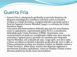 Guerra Fria
 Guerra Fria é a designação atribuída ao período histórico de
disputas estratégicas e conflitos indiretos entre os Estados
Unidos e a União Soviética, compreendendo o período entre o
final da Segunda Guerra Mundial (1945) e a extinção da União
Soviética (1991).
Uma parte dos historiadores defende que esta foi uma disputa
entre o capitalismo, representado pelos EUA e o socialismo,
defendido pela União Soviética (URSS). Entretanto, esta
caracterização só pode ser considerada válida com uma série de
restrições e apenas para o período do imediato pós-Segunda
Guerra Mundial, até a década de 1950. Logo após, nos anos 1960,
o bloco socialista se dividiu e durante as décadas de 1970 e 1980, a
China comunista se aliou aos Estados Unidos na disputa contra a
União Soviética. Além disso, muitas das disputas regionais e
envolveram Estados capitalistas, como os Estados Unidos contra
diversas potências locais mais nacionalistas
 