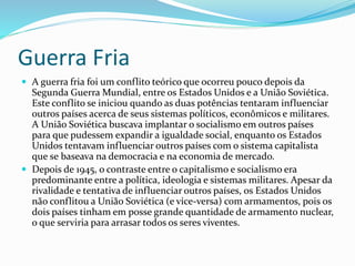 Guerra Fria
 A guerra fria foi um conflito teórico que ocorreu pouco depois da
Segunda Guerra Mundial, entre os Estados Unidos e a União Soviética.
Este conflito se iniciou quando as duas potências tentaram influenciar
outros países acerca de seus sistemas políticos, econômicos e militares.
A União Soviética buscava implantar o socialismo em outros países
para que pudessem expandir a igualdade social, enquanto os Estados
Unidos tentavam influenciar outros países com o sistema capitalista
que se baseava na democracia e na economia de mercado.
 Depois de 1945, o contraste entre o capitalismo e socialismo era
predominante entre a política, ideologia e sistemas militares. Apesar da
rivalidade e tentativa de influenciar outros países, os Estados Unidos
não conflitou a União Soviética (e vice-versa) com armamentos, pois os
dois países tinham em posse grande quantidade de armamento nuclear,
o que serviria para arrasar todos os seres viventes.
 