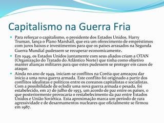Capitalismo na Guerra Fria
 Para reforçar o capitalismo, o presidente dos Estados Unidos, Harry
Truman, lança o Plano Marshall, que era um oferecimento de empréstimos
com juros baixos e investimentos para que os países arrasados na Segunda
Guerra Mundial pudessem se recuperar economicamente.
 Em 1949, os Estados Unidos juntamente com seus aliados criam a OTAN
(Organização do Tratado do Atlântico Norte) que tinha como objetivo
manter alianças militares para que estes pudessem se proteger em casos de
ataque.
 Ainda no ano de 1949, iniciam-se conflitos na Coréia que ameaçou dar
início a uma nova guerra armada. Este conflito foi originado a partir dos
conflitos idealistas e políticos entre os coreanos capitalistas e socialistas.
Com a possibilidade de eclodir uma nova guerra armada e pesada, foi
estabelecido, em 27 de julho de 1953, um acordo de paz entre os países, o
que posteriormente provocaria o restabelecimento da paz entre Estados
Unidos e União Soviética. Esta aproximação marca um período de rara
agressividade e de desarmamentos nucleares que oficialmente se firmou
em 1987.
 