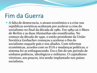 Fim da Guerra
 A falta de democracia, o atraso econômico e a crise nas
repúblicas soviéticas acabaram por acelerar a crise do
socialismo no final da década de 1980. Em 1989 cai o Muro
de Berlim e as duas Alemanhas são reunificadas. No
começo da década de 1990, o então presidente da União
Soviética Gorbachev começou a acelerar o fim do
socialismo naquele país e nos aliados. Com reformas
econômicas, acordos com os EUA e mudanças políticas, o
sistema foi se enfraquecendo. Era o fim de um período de
embates políticos, ideológicos e militares. O capitalismo
vitorioso, aos poucos, iria sendo implantado nos países
socialistas.
 