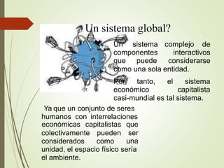 Un sistema global?
Un sistema
componentes
que puede
complejo de
interactivos
considerarse
como una sola entidad.
●
Por tanto, el
económico
sistema
capitalista
casi-mundial es tal sistema.
Ya que un conjunto de seres
humanos con interrelaciones
colectivamente
considerados
pueden
como
económicas capitalistas que
ser
una
unidad, el espacio físico sería
el ambiente.
 