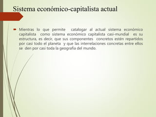 Sistema económico-capitalista actual
 Mientras lo que permite catalogar al actual sistema económico
capitalista como sistema económico capitalista casi-mundial es su
estructura, es decir, que sus componentes concretos estén repartidos
por casi todo el planeta y que las interrelaciones concretas entre ellos
se den por casi toda la geografía del mundo.
 