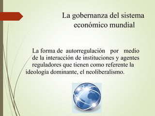 La forma de autorregulación por medio
de la interacción de instituciones y agentes
reguladores que tienen como referente la
ideología dominante, el neoliberalismo.
La gobernanza del sistema
económico mundial
 