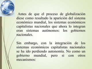 Antes de que el proceso de globalización
diese como resultado la aparición del sistema
económico mundial, los sistemas económicos
capitalistas nacionales que ahora lo integran
eran sistemas autónomos: los gobiernos
nacionales.
Sin embargo, con la integración de los
sistemas económicos capitalistas nacionales
se ha ido perdiendo autonomía. No como un
gobierno mundial, pero si con otros
mecanismos:
 