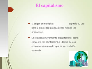 El capitalismo
 El origen etimológico: capital y su uso
para la propiedad privada de los medios de
producción.
 Se relaciona mayormente al capitalismo como
concepto con el intercambio dentro de una
economía de mercado que es su condición
necesaria.
●
●
 