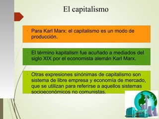 El capitalismo
●
Para Karl Marx: el capitalismo es un modo de
producción.
●
El término kapitalism fue acuñado a mediados del
siglo XIX por el economista alemán Karl Marx.
●
Otras expresiones sinónimas de capitalismo son
sistema de libre empresa y economía de mercado,
que se utilizan para referirse a aquellos sistemas
socioeconómicos no comunistas.
 