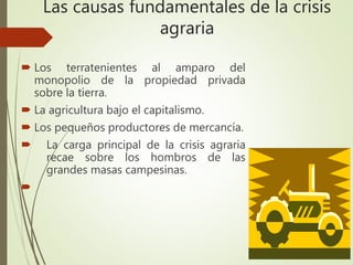 Las causas fundamentales de la crisis
agraria
 Los terratenientes al amparo del
monopolio de la propiedad privada
sobre la tierra.
 La agricultura bajo el capitalismo.
 Los pequeños productores de mercancía.
 La carga principal de la crisis agraria
recae sobre los hombros de las
grandes masas campesinas.

 