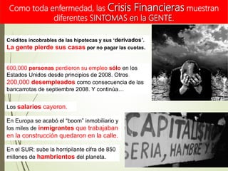 Créditos incobrables de las hipotecas y sus ‘derivados’.
La gente pierde sus casas por no pagar las cuotas.
600,000 personas perdieron su empleo sólo en los
Estados Unidos desde principios de 2008. Otros
200,000 desempleados como consecuencia de las
bancarrotas de septiembre 2008. Y continúa…
Los salarios cayeron.
En Europa se acabó el “boom” inmobiliario y
los miles de inmigrantes que trabajaban
en la construcción quedaron en la calle.
En el SUR: sube la horripilante cifra de 850
millones de hambrientos del planeta.
Como toda enfermedad, las Crisis Financieras muestran
diferentes SINTOMAS en la GENTE.
 