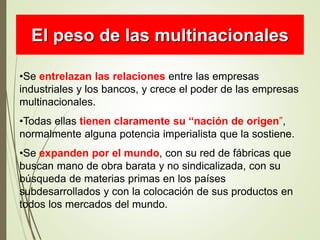 •Se entrelazan las relaciones entre las empresas
industriales y los bancos, y crece el poder de las empresas
multinacionales.
•Todas ellas tienen claramente su “nación de origen”,
normalmente alguna potencia imperialista que la sostiene.
•Se expanden por el mundo, con su red de fábricas que
buscan mano de obra barata y no sindicalizada, con su
búsqueda de materias primas en los países
subdesarrollados y con la colocación de sus productos en
todos los mercados del mundo.
El peso de las multinacionales
 