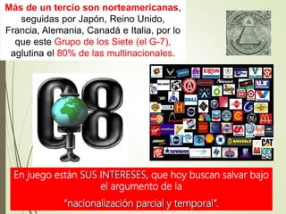 Más de un tercio son norteamericanas,
seguidas por Japón, Reino Unido,
Francia, Alemania, Canadá e Italia, por lo
que este Grupo de los Siete (el G-7),
aglutina el 80% de las multinacionales.
En juego están SUS INTERESES, que hoy buscan salvar bajo
el argumento de la
“nacionalización parcial y temporal”.
 