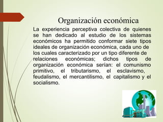 Organización económica
La experiencia perceptiva colectiva de quienes
se han dedicado al estudio de los sistemas
económicos ha permitido conformar siete tipos
ideales de organización económica, cada uno de
los cuales caracterizado por un tipo diferente de
relaciones económicas; dichos tipos de
organización económica serían: el comunismo
primitivo, el tributarismo, el esclavismo,
feudalismo, el mercantilismo, el capitalismo y el
socialismo.
 