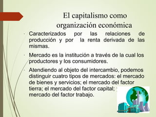 El capitalismo como
organización económica
●
Caracterizados por las relaciones de
producción y por la renta derivada de las
mismas.
●
●
y el
Mercado es la institución a través de la cual los
productores y los consumidores.
Atendiendo al objeto del intercambio, podemos
distinguir cuatro tipos de mercados: el mercado
de bienes y servicios; el mercado del factor
tierra; el mercado del factor capital;
mercado del factor trabajo.
 