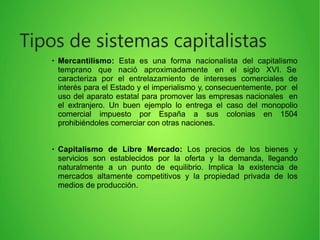 ●
Mercantilismo: Esta es una forma nacionalista del capitalismo
temprano que nació aproximadamente en el siglo XVI. Se
caracteriza por el entrelazamiento de intereses comerciales de
interés para el Estado y el imperialismo y, consecuentemente, por el
uso del aparato estatal para promover las empresas nacionales en
el extranjero. Un buen ejemplo lo entrega el caso del monopolio
comercial impuesto por España a sus colonias en 1504
prohibiéndoles comerciar con otras naciones.
●
Capitalismo de Libre Mercado: Los precios de los bienes y
servicios son establecidos por la oferta y la demanda, llegando
naturalmente a un punto de equilibrio. Implica la existencia de
mercados altamente competitivos y la propiedad privada de los
medios de producción.
Tipos de sistemas capitalistas
 