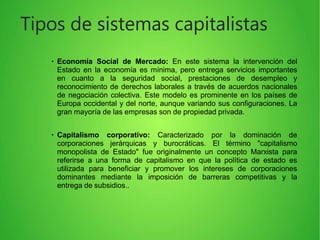 ●
Economía Social de Mercado: En este sistema la intervención del
Estado en la economía es mínima, pero entrega servicios importantes
en cuanto a la seguridad social, prestaciones de desempleo y
reconocimiento de derechos laborales a través de acuerdos nacionales
de negociación colectiva. Este modelo es prominente en los países de
Europa occidental y del norte, aunque variando sus configuraciones. La
gran mayoría de las empresas son de propiedad privada.
●
Capitalismo corporativo: Caracterizado por la dominación de
corporaciones jerárquicas y burocráticas. El término "capitalismo
monopolista de Estado" fue originalmente un concepto Marxista para
referirse a una forma de capitalismo en que la política de estado es
utilizada para beneficiar y promover los intereses de corporaciones
dominantes mediante la imposición de barreras competitivas y la
entrega de subsidios..
Tipos de sistemas capitalistas
 