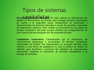 Tipos de sistemas
capitalistas●
Economía Social de Mercado: En este sistema la intervención del
Estado en la economía es mínima, pero entrega servicios importantes
en cuanto a la seguridad social, prestaciones de desempleo y
reconocimiento de derechos laborales a través de acuerdos nacionales
de negociación colectiva. Este modelo es prominente en los países de
Europa occidental y del norte, aunque variando sus configuraciones. La
gran mayoría de las empresas son de propiedad privada.
●
Capitalismo corporativo: Caracterizado por la dominación de
corporaciones jerárquicas y burocráticas. El término "capitalismo
monopolista de Estado" fue originalmente un concepto Marxista para
referirse a una forma de capitalismo en que la política de estado es
utilizada para beneficiar y promover los intereses de corporaciones
dominantes mediante la imposición de barreras competitivas y la
entrega de subsidios..
●
 