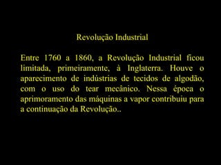 Revolução Industrial
Entre 1760 a 1860, a Revolução Industrial ficou
limitada, primeiramente, à Inglaterra. Houve o
aparecimento de indústrias de tecidos de algodão,
com o uso do tear mecânico. Nessa época o
aprimoramento das máquinas a vapor contribuiu para
a continuação da Revolução..
 