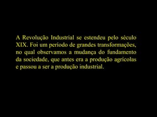 A Revolução Industrial se estendeu pelo século
XIX. Foi um período de grandes transformações,
no qual observamos a mudança do fundamento
da sociedade, que antes era a produção agrícolas
e passou a ser a produção industrial.
 