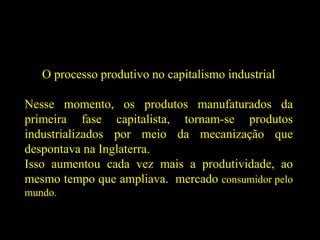 O processo produtivo no capitalismo industrial
Nesse momento, os produtos manufaturados da
primeira fase capitalista, tornam-se produtos
industrializados por meio da mecanização que
despontava na Inglaterra.
Isso aumentou cada vez mais a produtividade, ao
mesmo tempo que ampliava. mercado consumidor pelo
mundo.
 