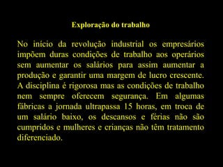 Exploração do trabalho
No início da revolução industrial os empresários
impõem duras condições de trabalho aos operários
sem aumentar os salários para assim aumentar a
produção e garantir uma margem de lucro crescente.
A disciplina é rigorosa mas as condições de trabalho
nem sempre oferecem segurança. Em algumas
fábricas a jornada ultrapassa 15 horas, em troca de
um salário baixo, os descansos e férias não são
cumpridos e mulheres e crianças não têm tratamento
diferenciado.
 