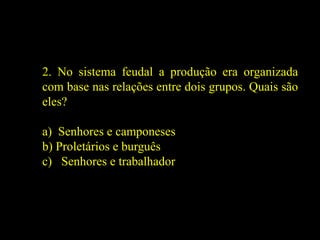 2. No sistema feudal a produção era organizada
com base nas relações entre dois grupos. Quais são
eles?
a) Senhores e camponeses
b) Proletários e burguês
c) Senhores e trabalhador
 