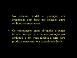 • No sistema feudal a produção era
organizada com base nas relações entre
senhores e camponeses.
• Os camponeses eram obrigados a pagar
taxas e entregar parte de sua produção aos
senhores, e em troca recebia a terra para
produzir o necessário a sua sobrevivência.
 