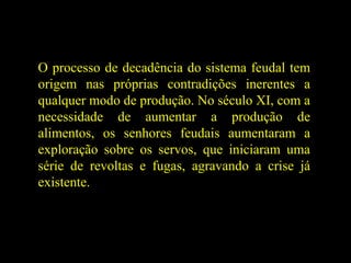 O processo de decadência do sistema feudal tem
origem nas próprias contradições inerentes a
qualquer modo de produção. No século XI, com a
necessidade de aumentar a produção de
alimentos, os senhores feudais aumentaram a
exploração sobre os servos, que iniciaram uma
série de revoltas e fugas, agravando a crise já
existente.
 