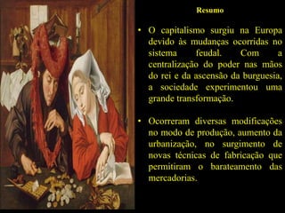 Resumo
• O capitalismo surgiu na Europa
devido às mudanças ocorridas no
sistema feudal. Com a
centralização do poder nas mãos
do rei e da ascensão da burguesia,
a sociedade experimentou uma
grande transformação.
• Ocorreram diversas modificações
no modo de produção, aumento da
urbanização, no surgimento de
novas técnicas de fabricação que
permitiram o barateamento das
mercadorias.
 